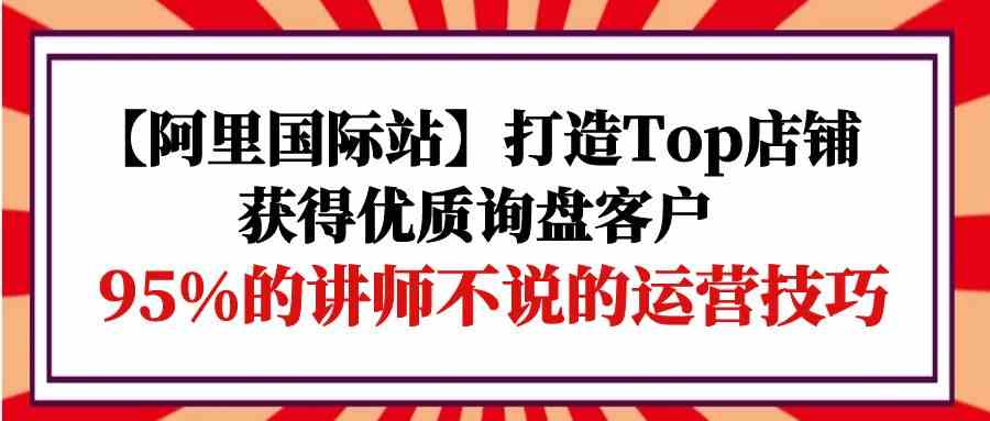 【阿里国际站】打造Top店铺-获得优质询盘客户，95%的讲师不说的运营技巧-三六网赚