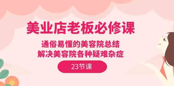 （9986期）美业店老板必修课：通俗易懂的美容院总结，解决美容院各种疑难杂症（23节）-三六网赚