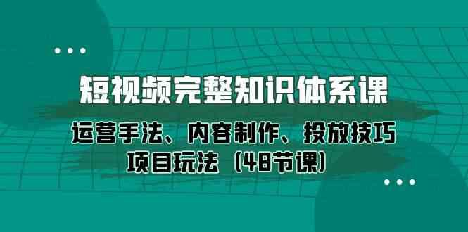 短视频完整知识体系课，运营手法、内容制作、投放技巧项目玩法（48节课）-三六网赚