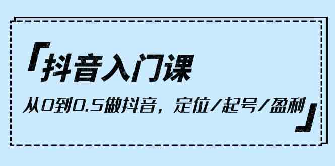 （10076期）抖音入门课，从0到0.5做抖音，定位/起号/盈利（9节课）-三六网赚