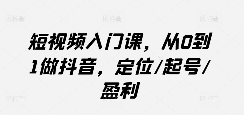 短视频入门课，从0到1做抖音，定位/起号/盈利-三六网赚