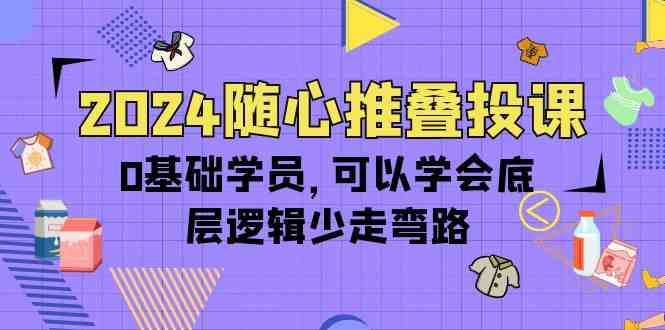 2024随心推叠投课，0基础学员，可以学会底层逻辑少走弯路（14节）-三六网赚