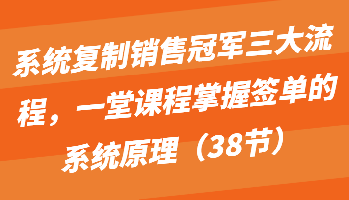 系统复制销售冠军三大流程，一堂课程掌握签单的系统原理（38节）-三六网赚