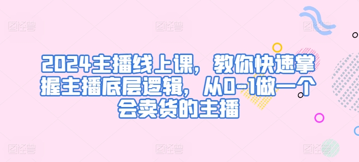 2024主播线上课，教你快速掌握主播底层逻辑，从0-1做一个会卖货的主播-三六网赚