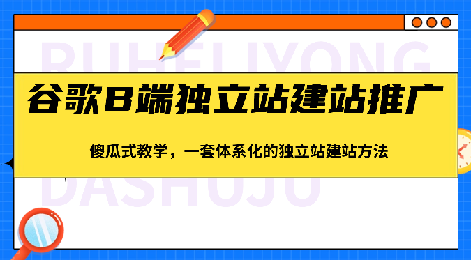 谷歌B端独立站建站推广，傻瓜式教学，一套体系化的独立站建站方法（83节）-三六网赚