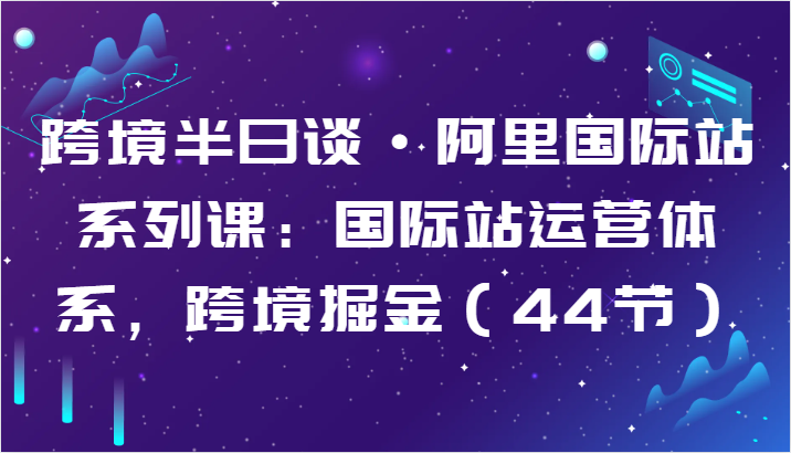 跨境半日谈·阿里国际站系列课：国际站运营体系，跨境掘金（44节）-三六网赚