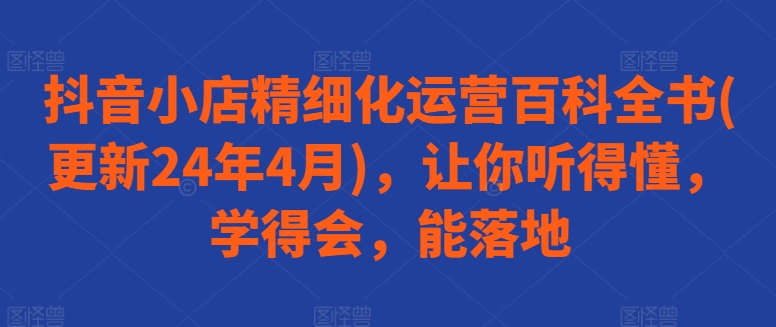 抖音小店精细化运营百科全书(更新24年4月)，让你听得懂，学得会，能落地-三六网赚