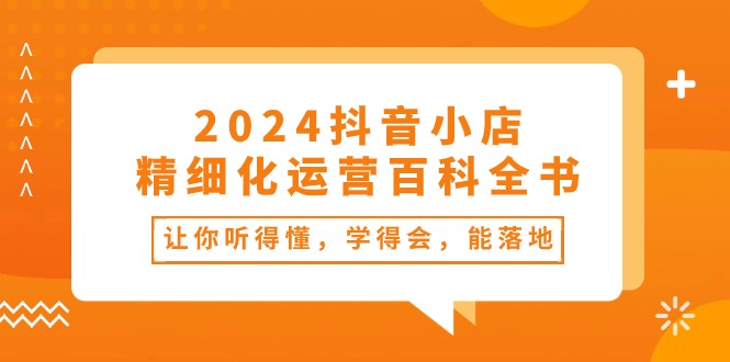 （10850期）2024抖音小店-精细化运营百科全书：让你听得懂，学得会，能落地（34节课）-三六网赚