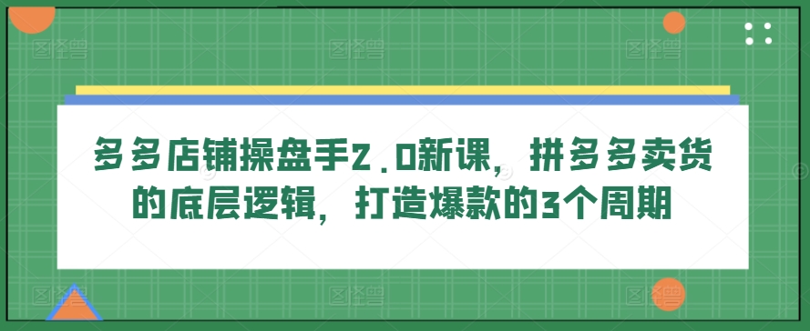 多多店铺操盘手2.0新课，拼多多卖货的底层逻辑，打造爆款的3个周期-三六网赚