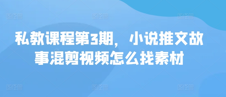 私教课程第3期，小说推文故事混剪视频怎么找素材-三六网赚