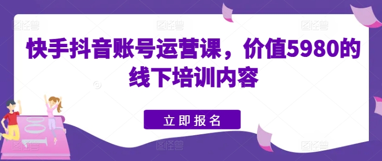 快手抖音账号运营课，价值5980的线下培训内容-三六网赚