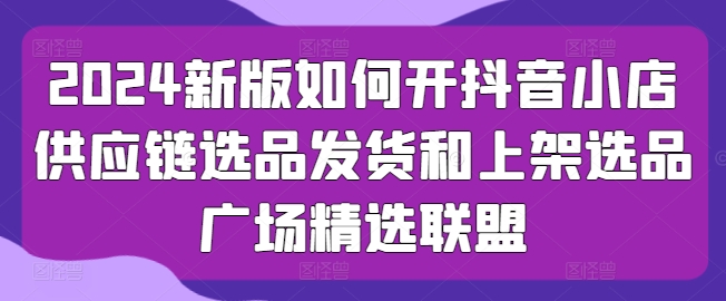 2024新版如何开抖音小店供应链选品发货和上架选品广场精选联盟-三六网赚