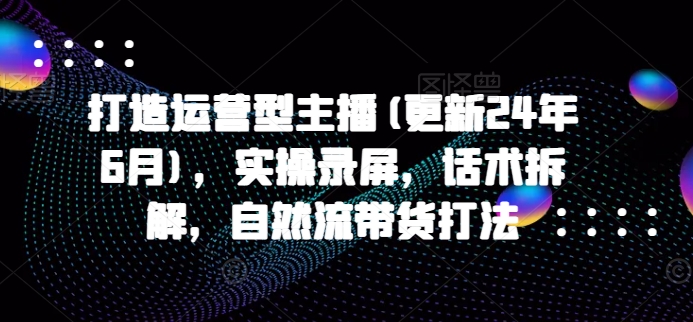 打造运营型主播(更新24年6月)，实操录屏，话术拆解，自然流带货打法-三六网赚