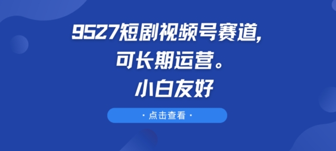 9527短剧视频号赛道，可长期运营，小白友好-三六网赚