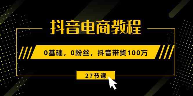 抖音电商教程：0基础，0粉丝，抖音带货100万（27节视频课）-三六网赚