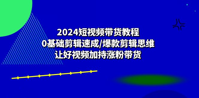 （10982期）2024短视频带货教程：0基础剪辑速成/爆款剪辑思维/让好视频加持涨粉带货-三六网赚