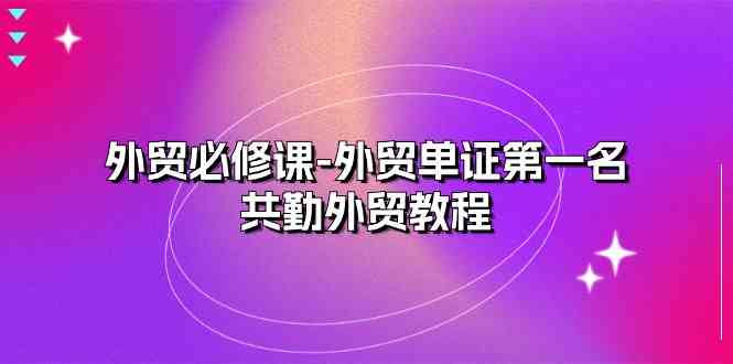 外贸必修课-外贸单证第一名-共勤外贸教程（22节课）-三六网赚