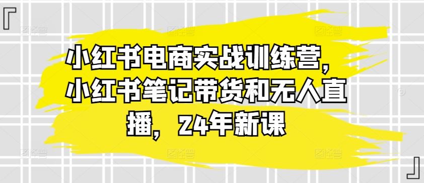 小红书电商实战训练营，小红书笔记带货和无人直播，24年新课-三六网赚