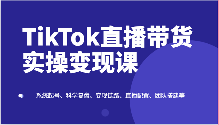 TikTok直播带货实操变现课：系统起号、科学复盘、变现链路、直播配置、团队搭建等-三六网赚