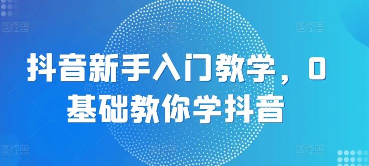 抖音新手入门教学，0基础教你学抖音-三六网赚