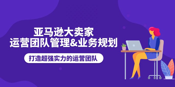 （11112期）亚马逊大卖家-运营团队管理&业务规划，打造超强实力的运营团队-三六网赚