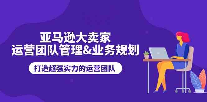 亚马逊大卖家运营团队管理&业务规划，打造超强实力的运营团队-三六网赚