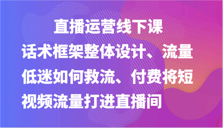 直播运营线下课-话术框架整体设计、流量低迷如何救流、付费将短视频流量打进直播间-三六网赚