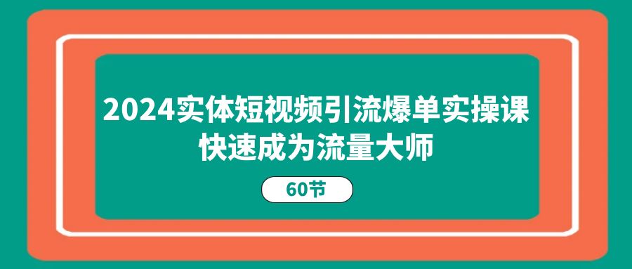 （11223期）2024实体短视频引流爆单实操课，快速成为流量大师（60节）-三六网赚