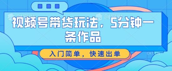 视频号带货玩法，5分钟一条作品，入门简单，快速出单【揭秘】-三六网赚