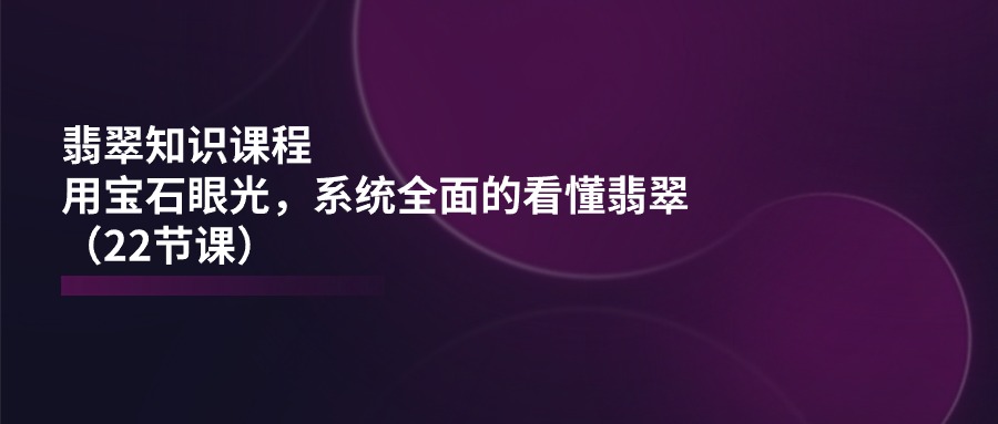 翡翠知识课程，用宝石眼光，系统全面的看懂翡翠（22节课）-三六网赚