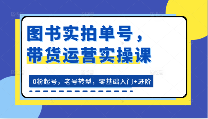 图书实拍单号，带货运营实操课：0粉起号，老号转型，零基础入门+进阶-三六网赚