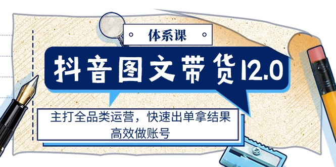 （11276期）抖音图文带货12.0体系课，主打全品类运营，快速出单拿结果，高效做账号-三六网赚