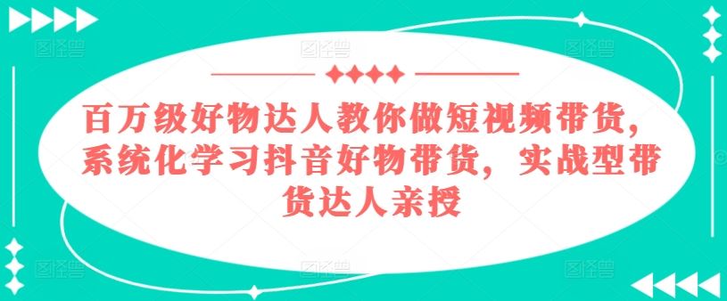 百万级好物达人教你做短视频带货，系统化学习抖音好物带货，实战型带货达人亲授-三六网赚