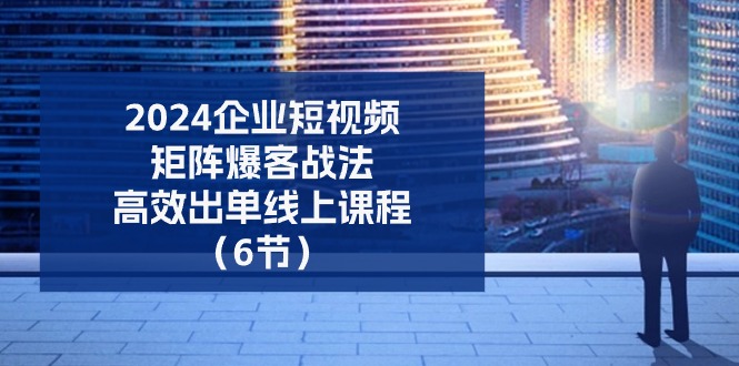 （11285期）2024企业-短视频-矩阵 爆客战法，高效出单线上课程（6节）-三六网赚