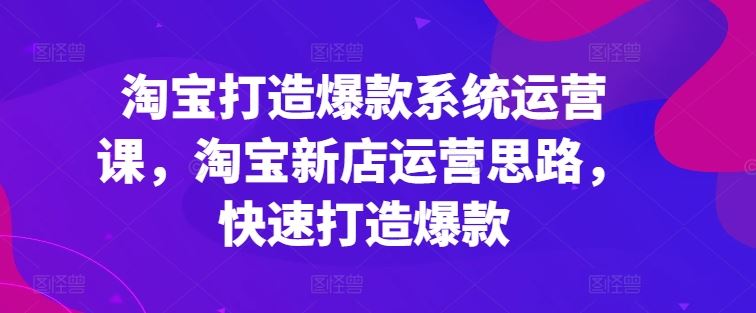 淘宝打造爆款系统运营课，淘宝新店运营思路，快速打造爆款-三六网赚