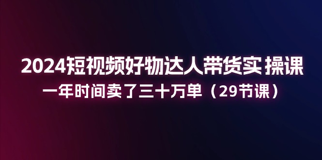 2024短视频好物达人带货实操课：一年时间卖了三十万单（29节课）-三六网赚