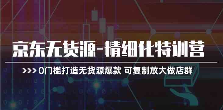 京东无货源精细化特训营，0门槛打造无货源爆款，可复制放大做店群-三六网赚