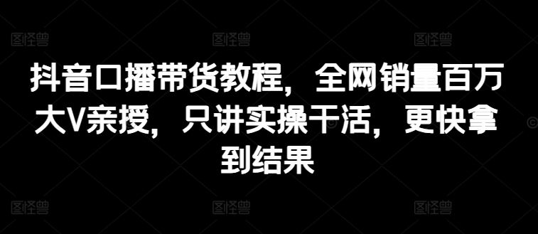 抖音口播带货教程，全网销量百万大V亲授，只讲实操干活，更快拿到结果-三六网赚