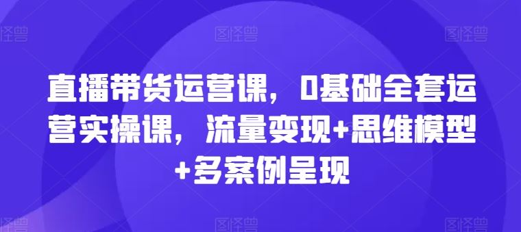 直播带货运营课，0基础全套运营实操课，流量变现+思维模型+多案例呈现-三六网赚