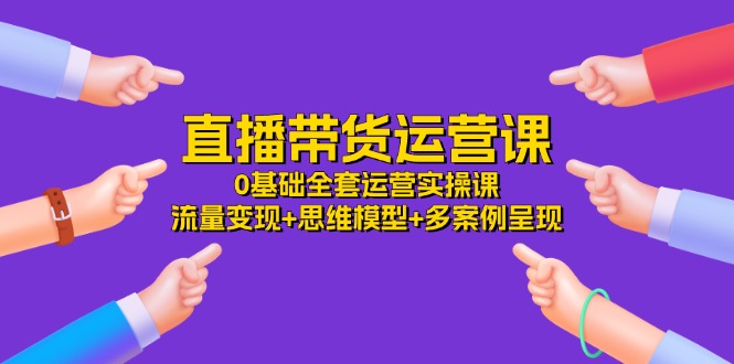 直播带货运营课，0基础全套运营实操 流量变现+思维模型+多案例呈现（34节）-三六网赚