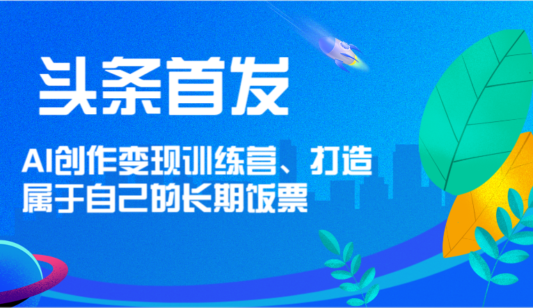 头条首发 AI创作变现训练营，打造属于自己的长期饭票-三六网赚