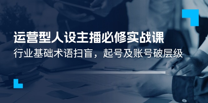 （11605期）运营型·人设主播必修实战课：行业基础术语扫盲，起号及账号破层级-三六网赚