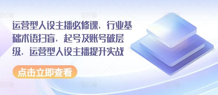 运营型人设主播必修课，行业基础术语扫盲，起号及账号破层级，运营型人设主播提升实战-三六网赚