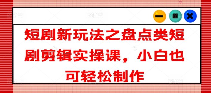 短剧新玩法之盘点类短剧剪辑实操课，小白也可轻松制作-三六网赚