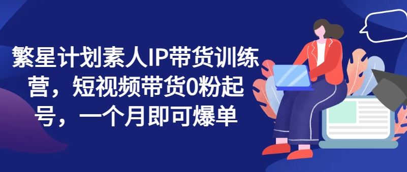 繁星计划素人IP带货训练营，短视频带货0粉起号，一个月即可爆单-三六网赚