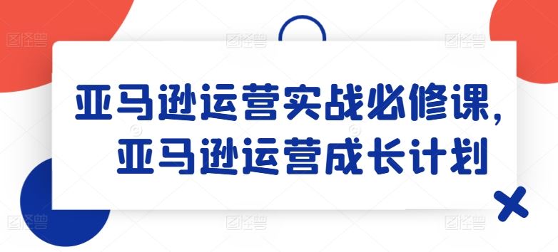 亚马逊运营实战必修课，亚马逊运营成长计划-三六网赚