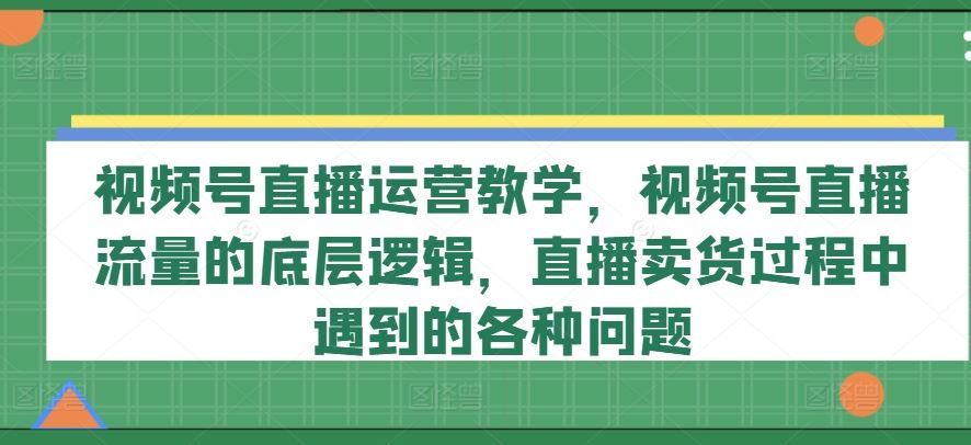 视频号直播运营教学，视频号直播流量的底层逻辑，直播卖货过程中遇到的各种问题-三六网赚