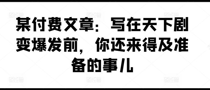 某付费文章：写在天下剧变爆发前，你还来得及准备的事儿-三六网赚