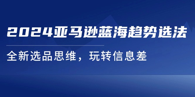 （11703期）2024亚马逊蓝海趋势选法，全新选品思维，玩转信息差-三六网赚