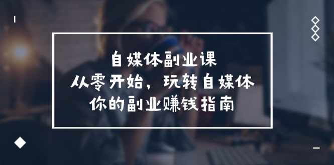 （11725期）自媒体-副业课，从0开始，玩转自媒体——你的副业赚钱指南（58节课）-三六网赚